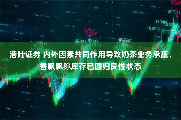 港陆证券 内外因素共同作用导致奶茶业务承压，香飘飘称库存已回归良性状态