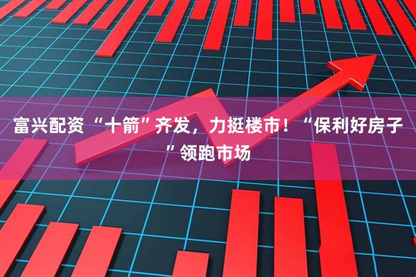富兴配资 “十箭”齐发，力挺楼市！“保利好房子”领跑市场