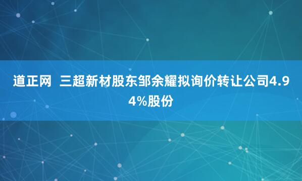 道正网  三超新材股东邹余耀拟询价转让公司4.94%股份