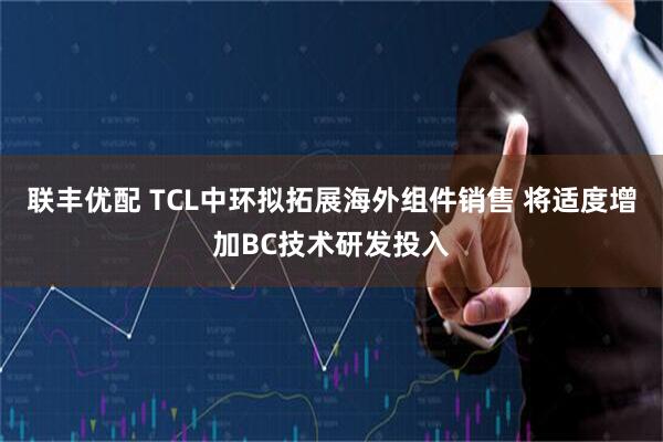 联丰优配 TCL中环拟拓展海外组件销售 将适度增加BC技术研发投入
