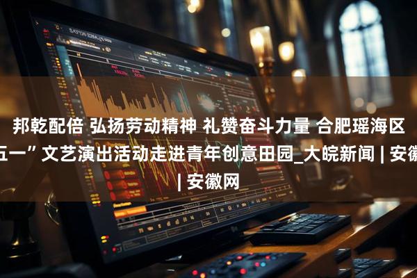 邦乾配倍 弘扬劳动精神 礼赞奋斗力量 合肥瑶海区“五一”文艺演出活动走进青年创意田园_大皖新闻 | 安徽网