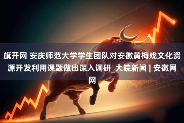旗开网 安庆师范大学学生团队对安徽黄梅戏文化资源开发利用课题做出深入调研_大皖新闻 | 安徽网