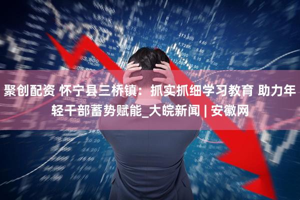 聚创配资 怀宁县三桥镇：抓实抓细学习教育 助力年轻干部蓄势赋能_大皖新闻 | 安徽网