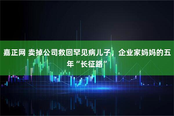 嘉正网 卖掉公司救回罕见病儿子，企业家妈妈的五年“长征路”