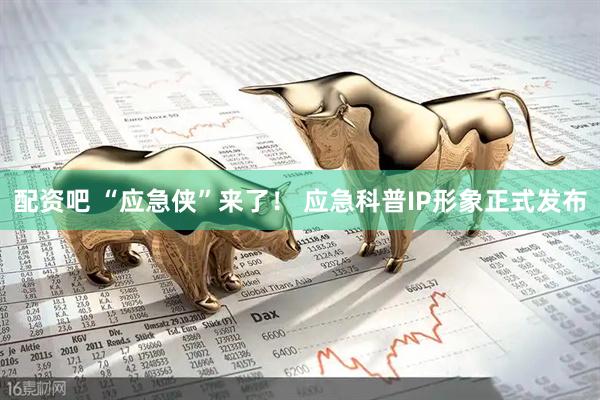 配资吧 “应急侠”来了！ 应急科普IP形象正式发布