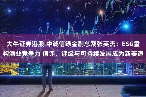 大牛证券港股 中诚信绿金副总裁张英杰：ESG重构酒业竞争力 信评、评级与可持续发展成为新赛道