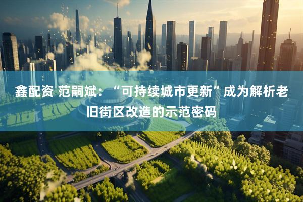 鑫配资 范嗣斌：“可持续城市更新”成为解析老旧街区改造的示范密码