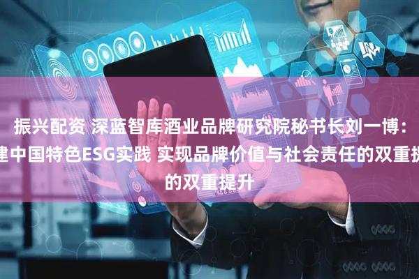 振兴配资 深蓝智库酒业品牌研究院秘书长刘一博：构建中国特色ESG实践 实现品牌价值与社会责任的双重提升