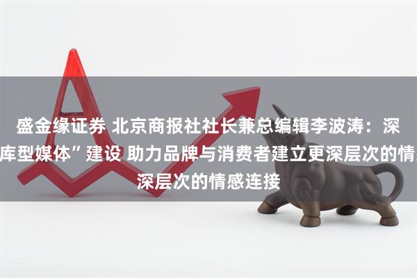 盛金缘证券 北京商报社社长兼总编辑李波涛：深化“智库型媒体”建设 助力品牌与消费者建立更深层次的情感连接