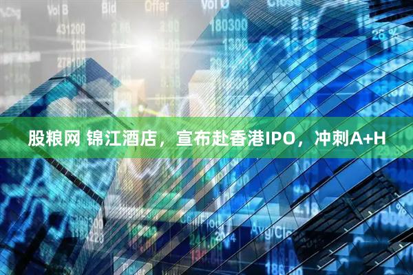 股粮网 锦江酒店，宣布赴香港IPO，冲刺A+H