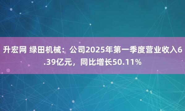 升宏网 绿田机械：公司2025年第一季度营业收入6.39亿元，同比增长50.11%