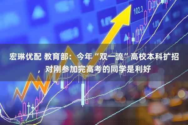 宏琳优配 教育部：今年“双一流”高校本科扩招，对刚参加完高考的同学是利好