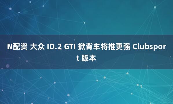 N配资 大众 ID.2 GTI 掀背车将推更强 Clubsport 版本