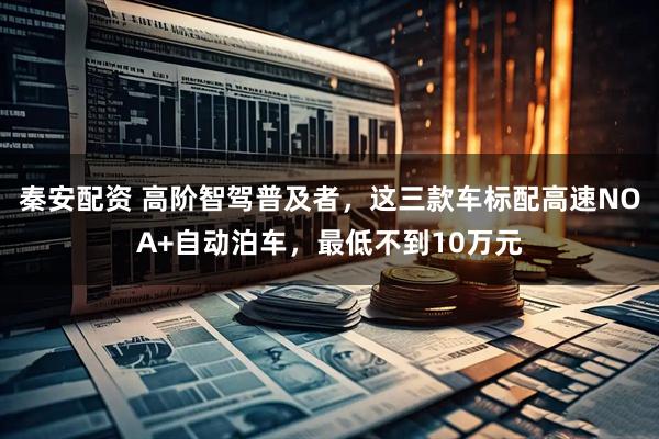 秦安配资 高阶智驾普及者，这三款车标配高速NOA+自动泊车，最低不到10万元