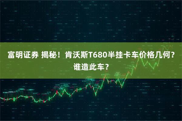 富明证券 揭秘！肯沃斯T680半挂卡车价格几何？谁造此车？