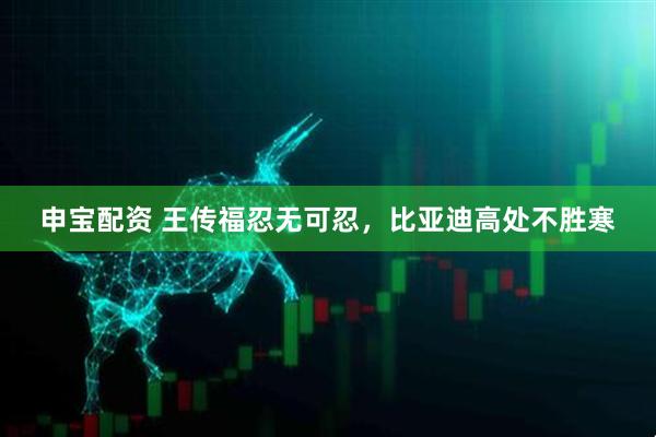 申宝配资 王传福忍无可忍，比亚迪高处不胜寒