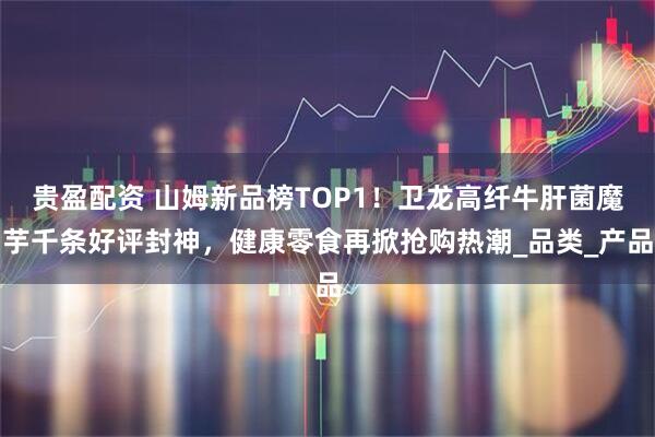 贵盈配资 山姆新品榜TOP1！卫龙高纤牛肝菌魔芋千条好评封神，健康零食再掀抢购热潮_品类_产品