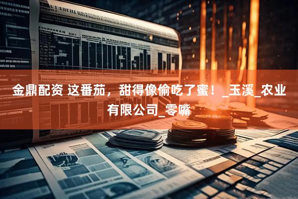 金鼎配资 这番茄，甜得像偷吃了蜜！_玉溪_农业有限公司_零嘴
