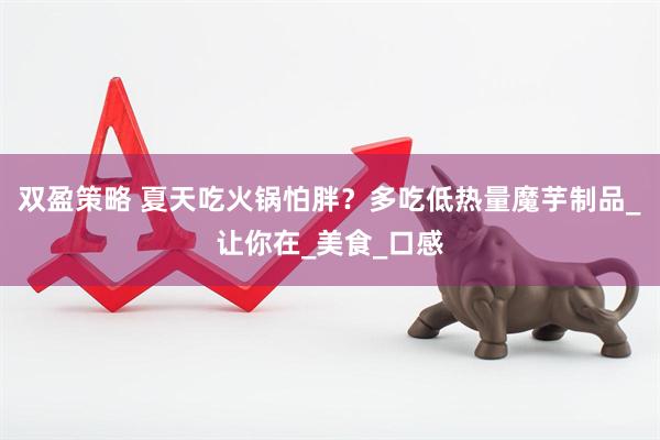 双盈策略 夏天吃火锅怕胖？多吃低热量魔芋制品_让你在_美食_口感