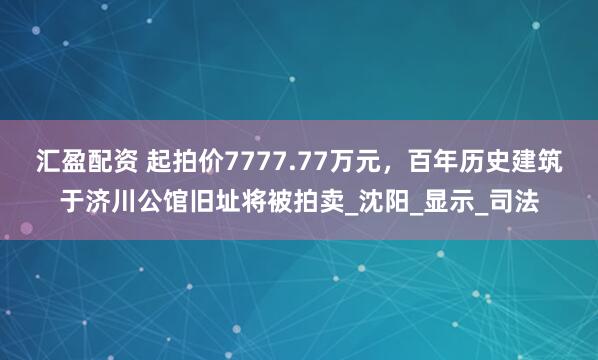 汇盈配资 起拍价7777.77万元，百年历史建筑于济川公馆旧址将被拍卖_沈阳_显示_司法