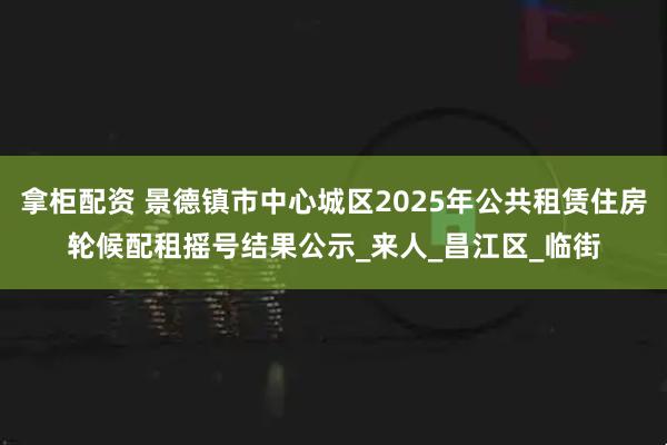 拿柜配资 景德镇市中心城区2025年公共租赁住房轮候配租摇号结果公示_来人_昌江区_临街