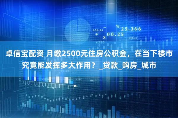 卓信宝配资 月缴2500元住房公积金，在当下楼市究竟能发挥多大作用？_贷款_购房_城市