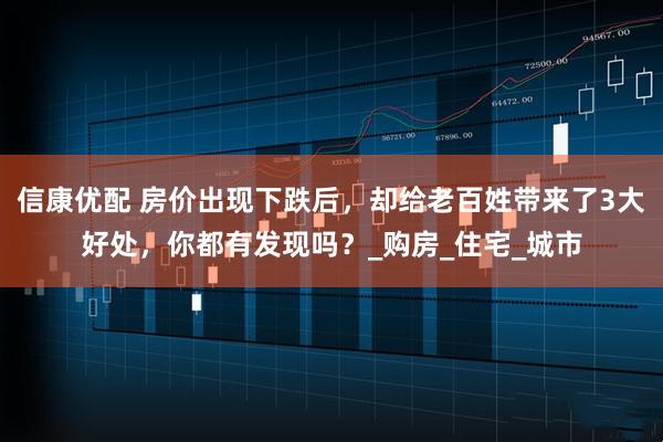 信康优配 房价出现下跌后，却给老百姓带来了3大好处，你都有发现吗？_购房_住宅_城市