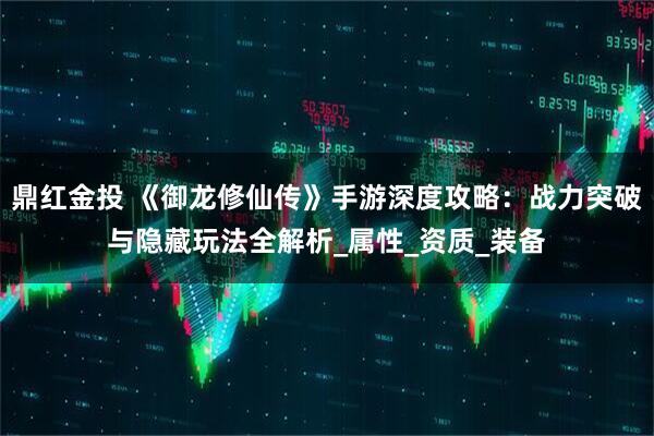 鼎红金投 《御龙修仙传》手游深度攻略：战力突破与隐藏玩法全解析_属性_资质_装备