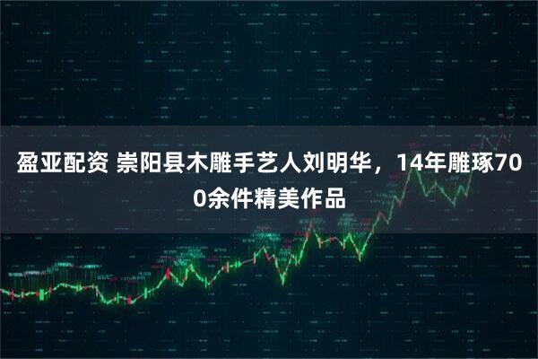 盈亚配资 崇阳县木雕手艺人刘明华，14年雕琢700余件精美作品