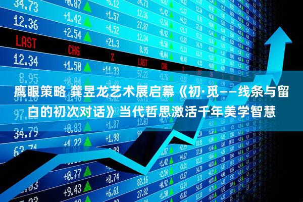 鹰眼策略 龚昱龙艺术展启幕《初·觅——线条与留白的初次对话》当代哲思激活千年美学智慧