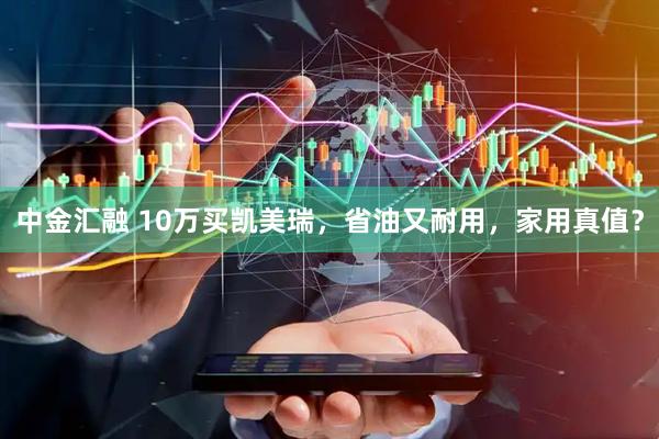 中金汇融 10万买凯美瑞，省油又耐用，家用真值？