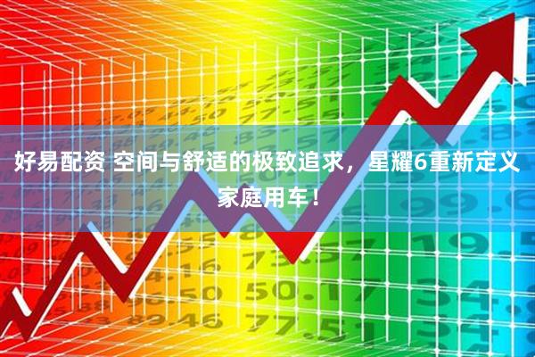 好易配资 空间与舒适的极致追求，星耀6重新定义家庭用车！
