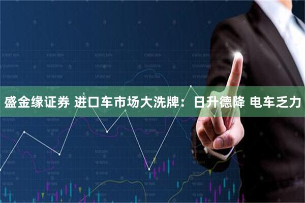 盛金缘证券 进口车市场大洗牌：日升德降 电车乏力