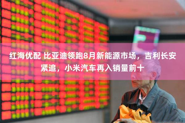 红海优配 比亚迪领跑8月新能源市场，吉利长安紧追，小米汽车再入销量前十