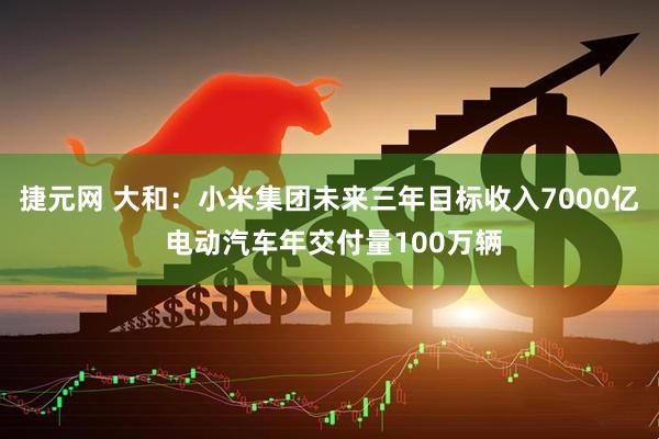 捷元网 大和：小米集团未来三年目标收入7000亿 电动汽车年交付量100万辆
