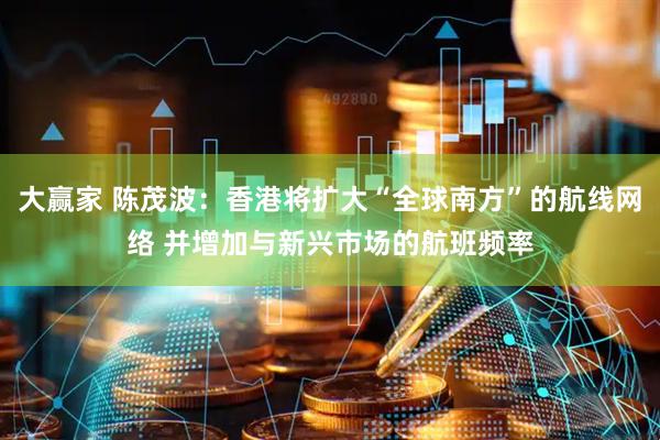 大赢家 陈茂波：香港将扩大“全球南方”的航线网络 并增加与新兴市场的航班频率