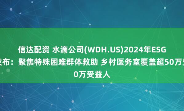 信达配资 水滴公司(WDH.US)2024年ESG报告发布：聚焦特殊困难群体救助 乡村医务室覆盖超50万受益人