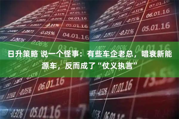 日升策略 说一个怪事：有些车企老总，唱衰新能源车，反而成了“仗义执言”