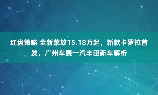 红盘策略 全新荣放15.18万起，新款卡罗拉首发，广州车展一汽丰田新车解析