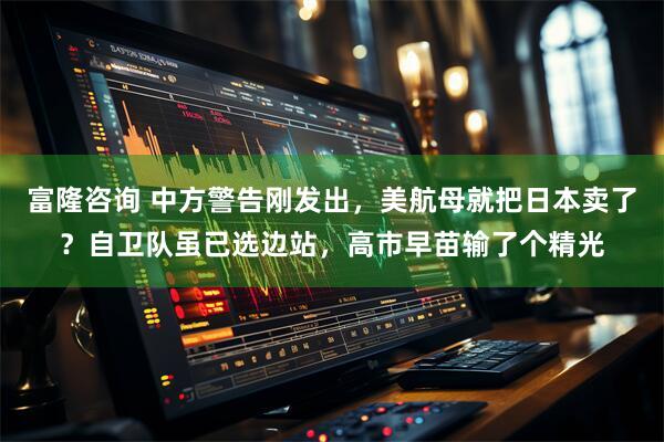 富隆咨询 中方警告刚发出，美航母就把日本卖了？自卫队虽已选边站，高市早苗输了个精光