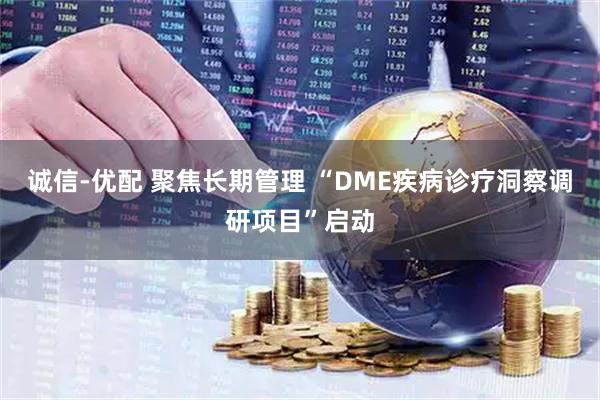 诚信-优配 聚焦长期管理 “DME疾病诊疗洞察调研项目”启动