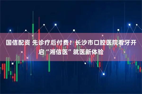 国信配资 先诊疗后付费！长沙市口腔医院看牙开启“湘信医”就医新体验