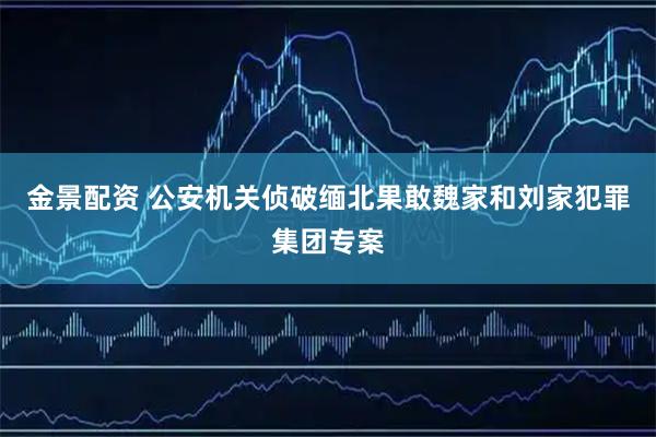 金景配资 公安机关侦破缅北果敢魏家和刘家犯罪集团专案