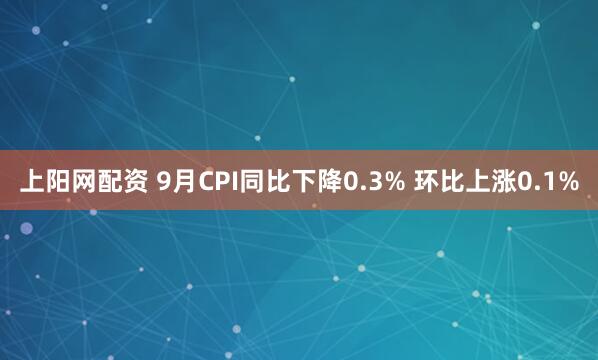 上阳网配资 9月CPI同比下降0.3% 环比上涨0.1%