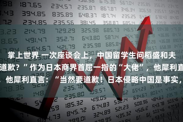 掌上世界 一次座谈会上，中国留学生问稻盛和夫：“日本该不该向中国道歉？”作为日本商界首屈一指的“大佬”，他犀利直言：“当然要道歉！日本侵略中国是事实，就应该谢罪！”