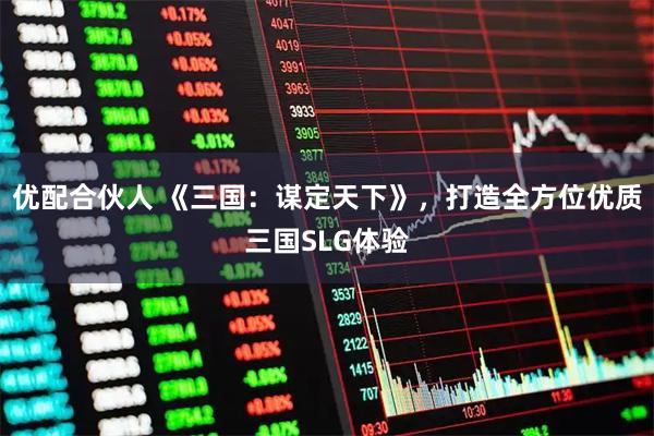 优配合伙人 《三国:谋定天下》,打造全方位优质三国SLG体验