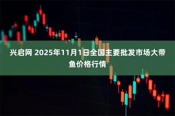 兴启网 2025年11月1日全国主要批发市场大带鱼价格行情