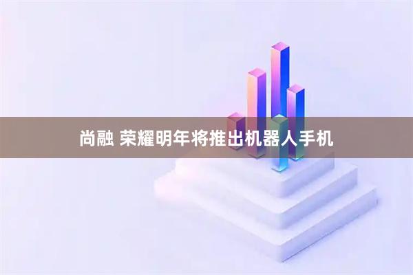 尚融 荣耀明年将推出机器人手机