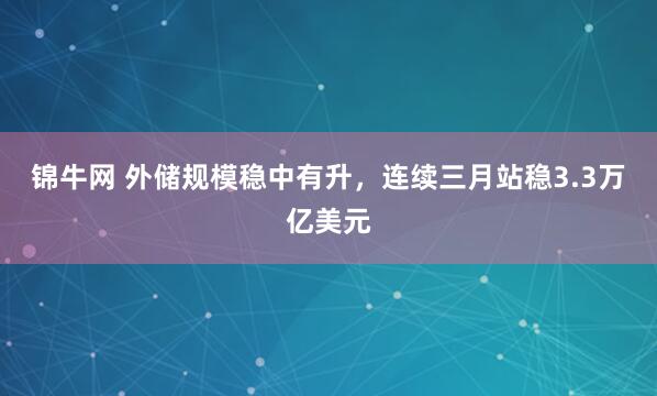 锦牛网 外储规模稳中有升,连续三月站稳3.3万亿美元