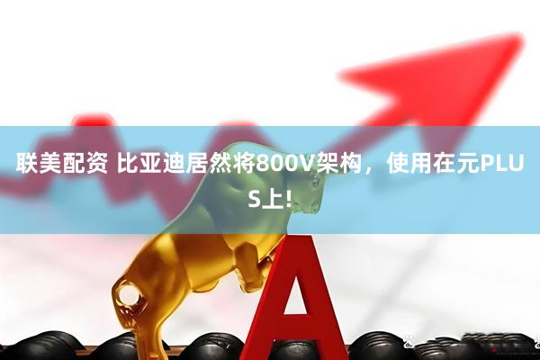 联美配资 比亚迪居然将800V架构，使用在元PLUS上!